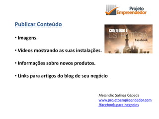 Publicar Conteúdo
• Imagens.
• Vídeos mostrando as suas instalações.
• Informações sobre novos produtos.
• Links para artigos do blog de seu negócio
Alejandro Salinas Cépeda
www.projetoempreendedor.com
/facebook-para-negocios
 