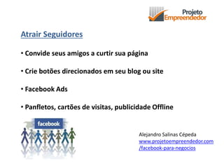 Atrair Seguidores
• Convide seus amigos a curtir sua página
• Crie botões direcionados em seu blog ou site
• Facebook Ads
• Panfletos, cartões de visitas, publicidade Offline
Alejandro Salinas Cépeda
www.projetoempreendedor.com
/facebook-para-negocios
 