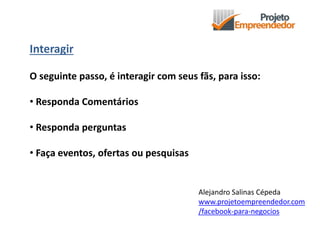 Interagir
O seguinte passo, é interagir com seus fãs, para isso:
• Responda Comentários
• Responda perguntas
• Faça eventos, ofertas ou pesquisas
Alejandro Salinas Cépeda
www.projetoempreendedor.com
/facebook-para-negocios
 