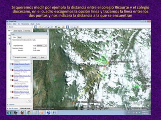 Si queremos medir por ejemplo la distancia entre el colegio Ricaurte y el colegio
diocesano, en el cuadro escogemos la opción línea y trazamos la línea entre los
         dos puntos y nos indicara la distancia a la que se encuentran
 