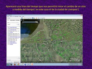 Aparecerá una linea del tiempo que nos permitirá mirar el cambio de un sitio
     a medida del tiempo ( en este caso el de la ciudad de Liverpool )
 