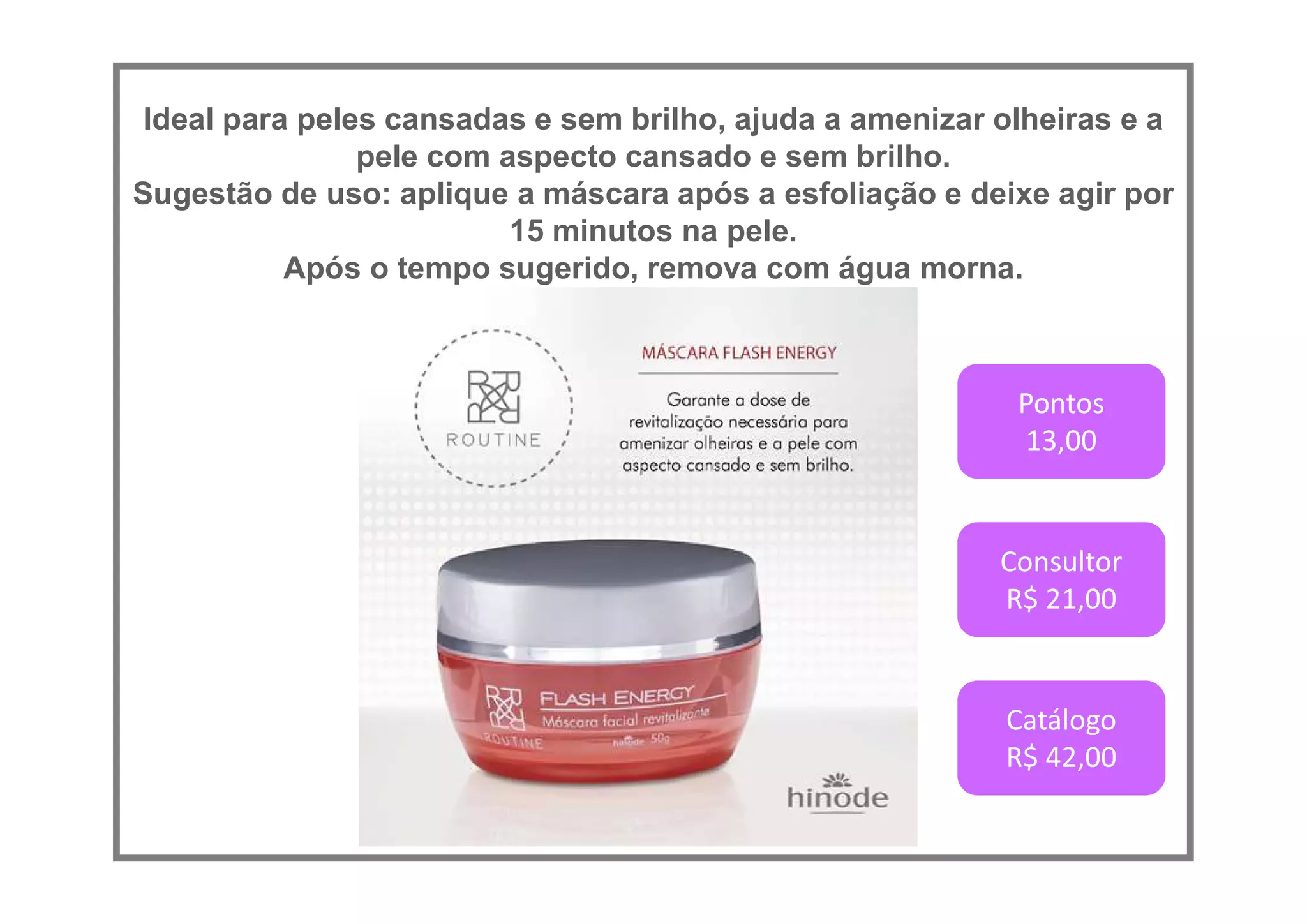Ideal para peles cansadas e sem brilho, ajuda a amenizar olheiras e a
pele com aspecto cansado e sem brilho.
Sugestão de uso: aplique a máscara após a esfoliação e deixe agir por
15 minutos na pele.
Após o tempo sugerido, remova com água morna.
Pontos
13,00
Consultor
R$ 21,00
Catálogo
R$ 42,00
 