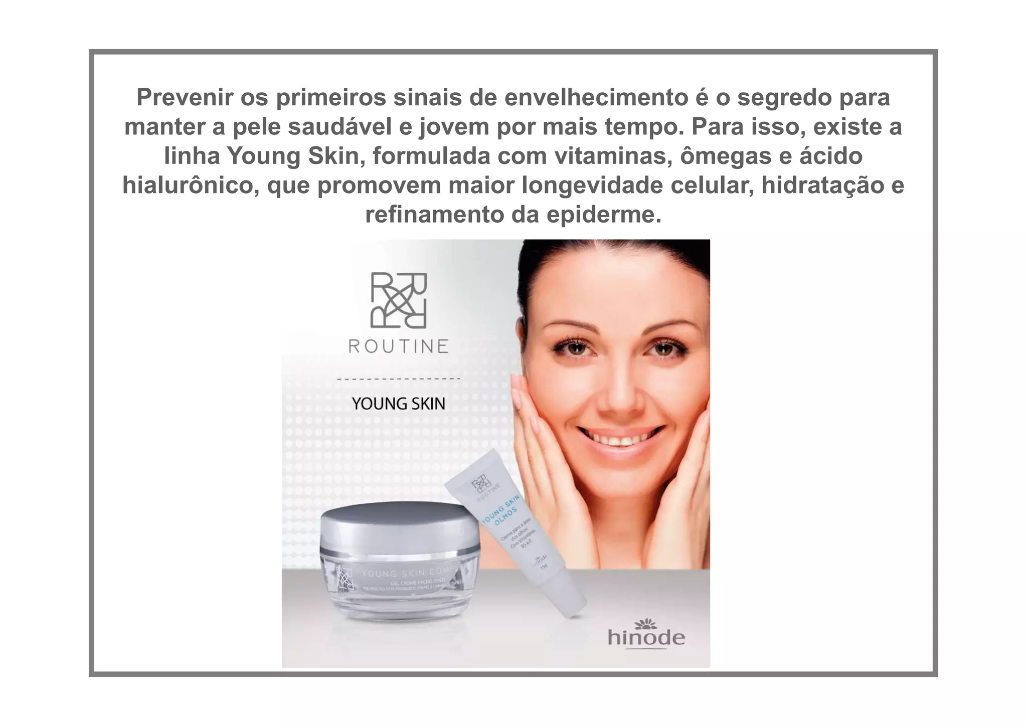 Prevenir os primeiros sinais de envelhecimento é o segredo para
manter a pele saudável e jovem por mais tempo. Para isso, existe a
linha Young Skin, formulada com vitaminas, ômegas e ácido
hialurônico, que promovem maior longevidade celular, hidratação e
refinamento da epiderme.
 