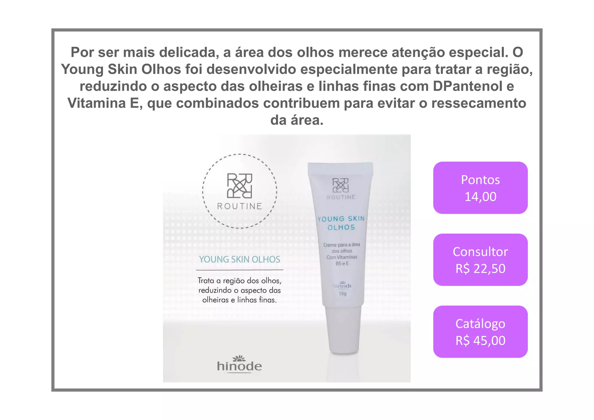 Por ser mais delicada, a área dos olhos merece atenção especial. O
Young Skin Olhos foi desenvolvido especialmente para tratar a região,
reduzindo o aspecto das olheiras e linhas finas com DPantenol e
Vitamina E, que combinados contribuem para evitar o ressecamento
da área.
Pontos
14,00
Consultor
R$ 22,50
Catálogo
R$ 45,00
 