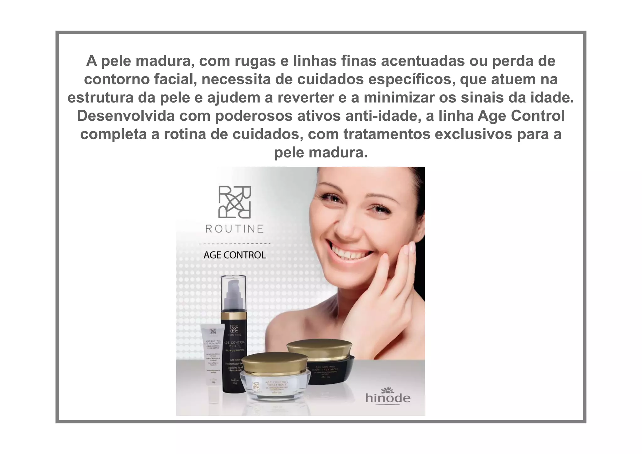 A pele madura, com rugas e linhas finas acentuadas ou perda de
contorno facial, necessita de cuidados específicos, que atuem na
estrutura da pele e ajudem a reverter e a minimizar os sinais da idade.
Desenvolvida com poderosos ativos anti-idade, a linha Age Control
completa a rotina de cuidados, com tratamentos exclusivos para a
pele madura.
 