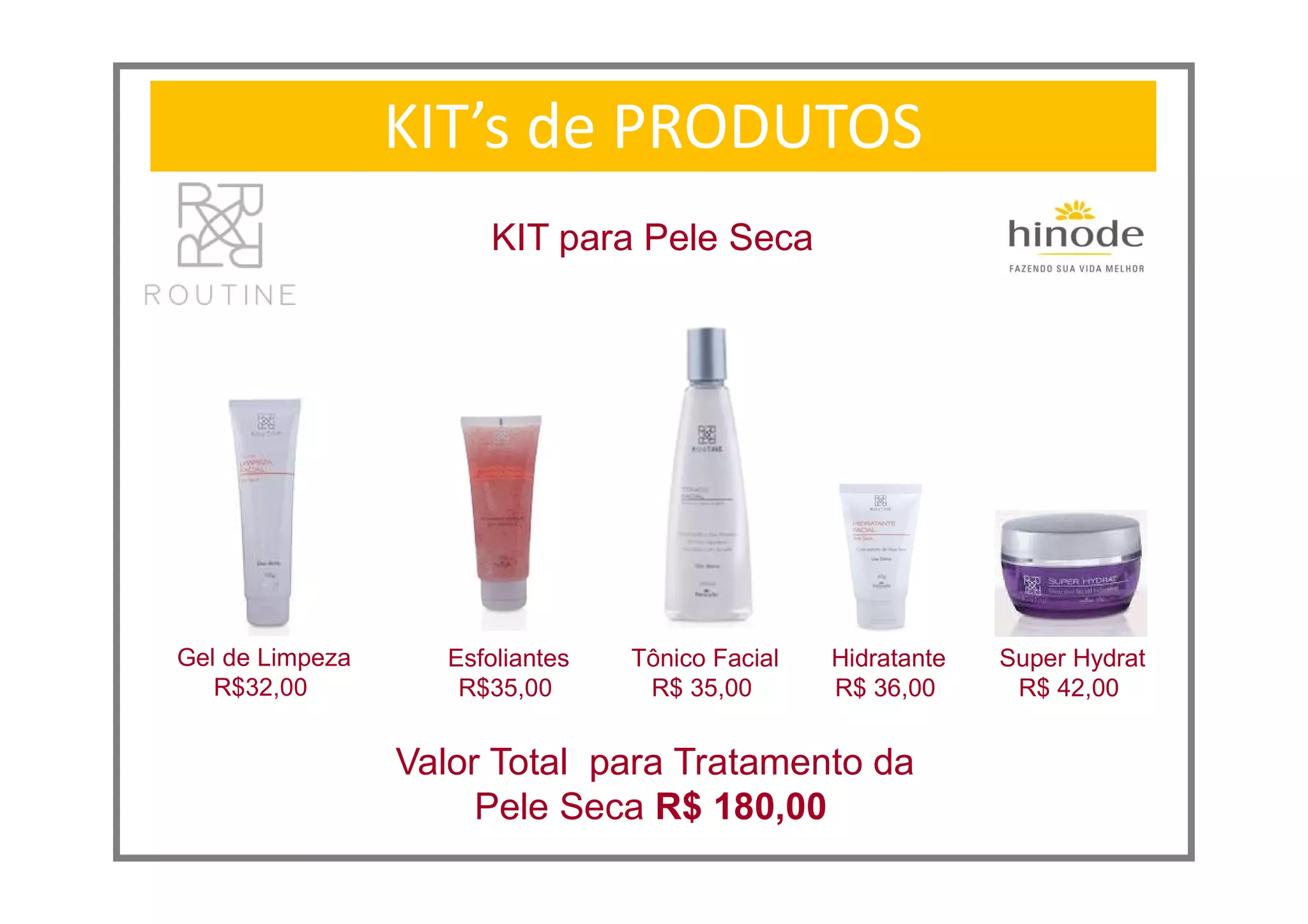 KIT’s de PRODUTOS
KIT para Pele Seca
Super Hydrat
R$ 42,00
Valor Total para Tratamento da
Pele Seca R$ 180,00
Gel de Limpeza
R$32,00
Esfoliantes
R$35,00
Tônico Facial
R$ 35,00
Hidratante
R$ 36,00
 