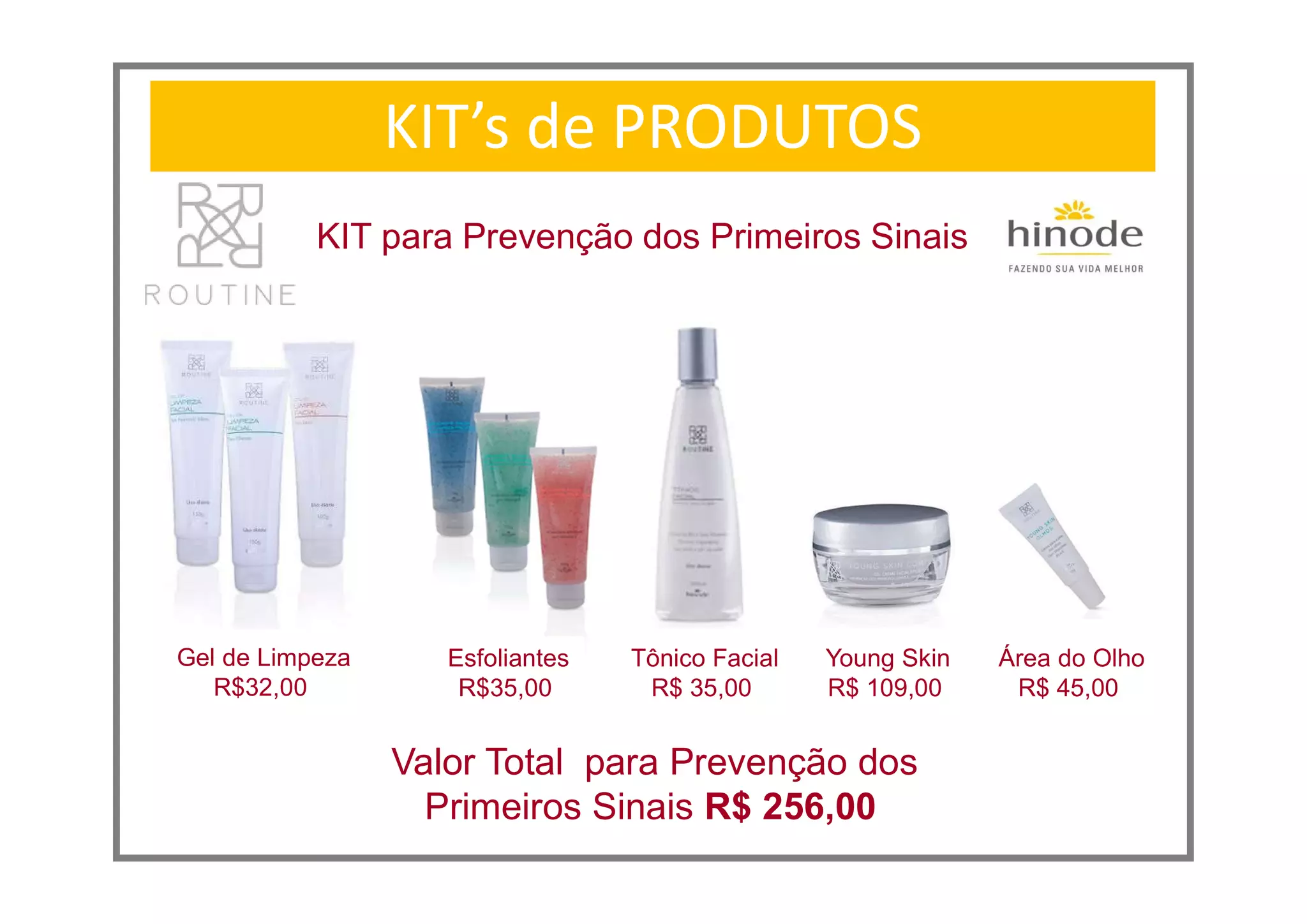 KIT’s de PRODUTOS
KIT para Prevenção dos Primeiros Sinais
Young Skin
R$ 109,00
Área do Olho
R$ 45,00
Valor Total para Prevenção dos
Primeiros Sinais R$ 256,00
Gel de Limpeza
R$32,00
Esfoliantes
R$35,00
Tônico Facial
R$ 35,00
 