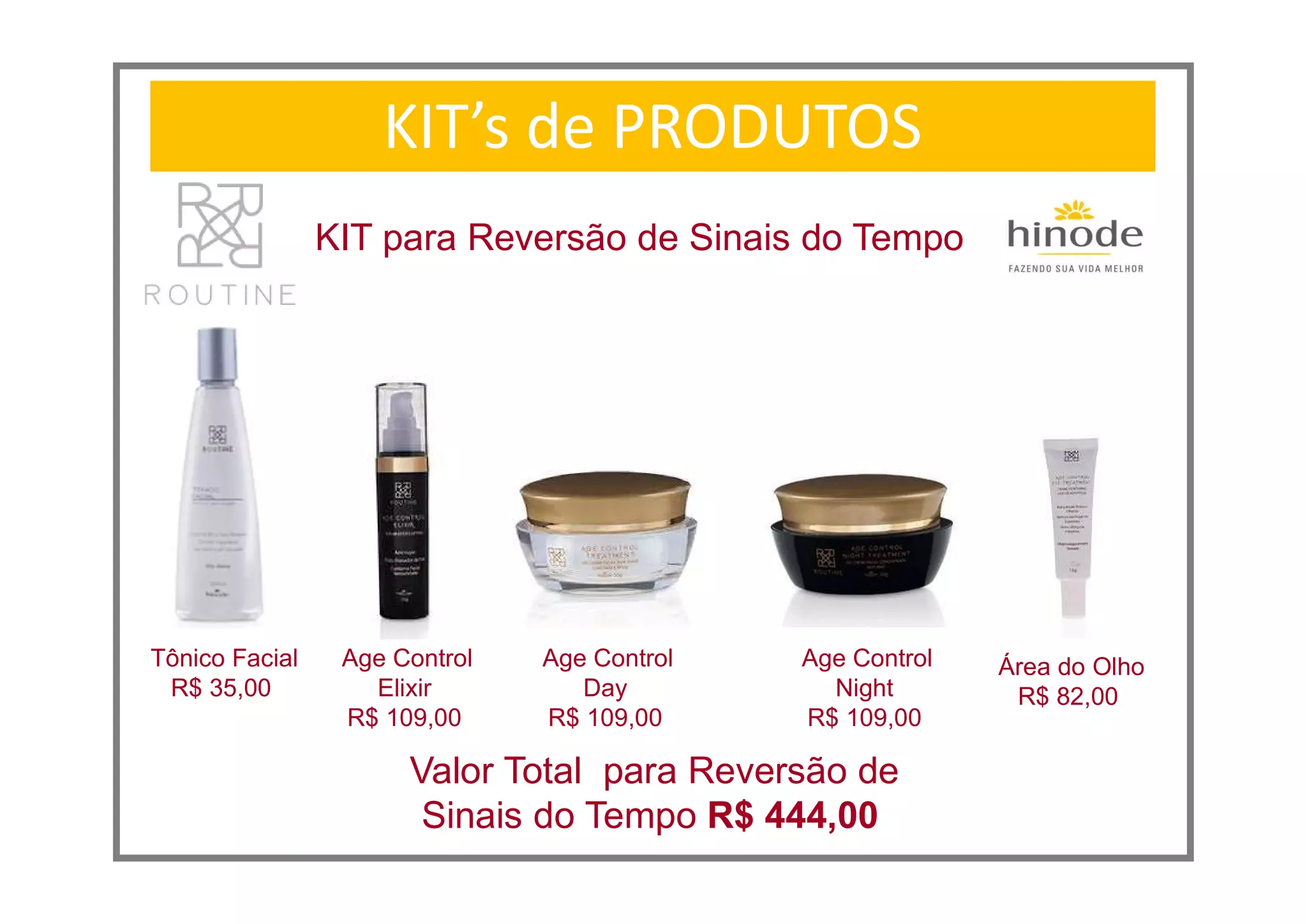 Age Control
Elixir
R$ 109,00
KIT’s de PRODUTOS
KIT para Reversão de Sinais do Tempo
Tônico Facial
R$ 35,00
Age Control
Day
R$ 109,00
Valor Total para Reversão de
Sinais do Tempo R$ 444,00
Age Control
Night
R$ 109,00
Área do Olho
R$ 82,00
 