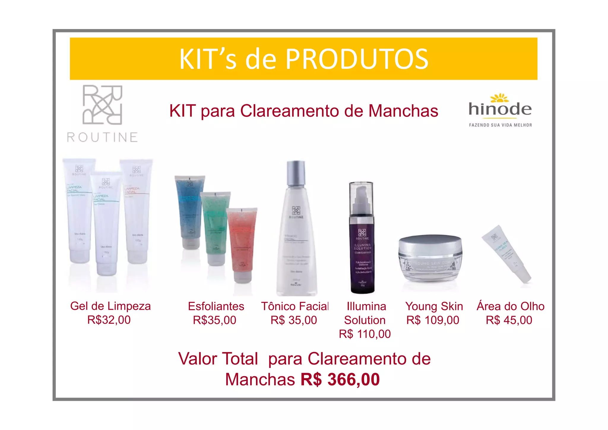 KIT’s de PRODUTOS
KIT para Clareamento de Manchas
Valor Total para Clareamento de
Manchas R$ 366,00
Gel de Limpeza
R$32,00
Esfoliantes
R$35,00
Tônico Facial
R$ 35,00
Young Skin
R$ 109,00
Illumina
Solution
R$ 110,00
Área do Olho
R$ 45,00
 