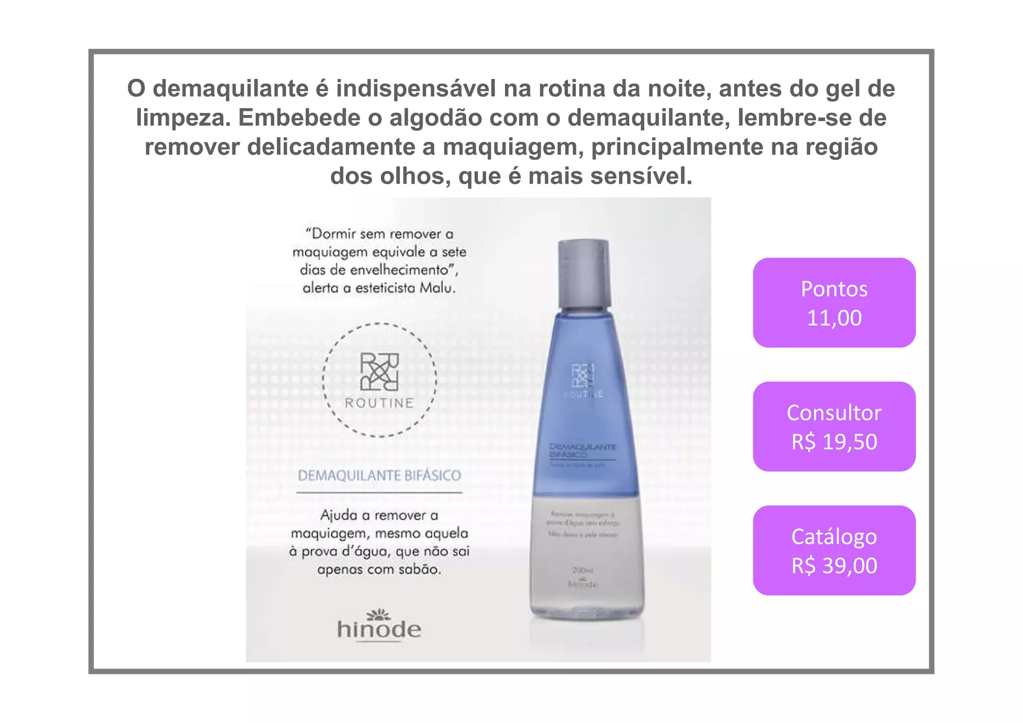 O demaquilante é indispensável na rotina da noite, antes do gel de
limpeza. Embebede o algodão com o demaquilante, lembre-se de
remover delicadamente a maquiagem, principalmente na região
dos olhos, que é mais sensível.
Pontos
11,00
Consultor
R$ 19,50
Catálogo
R$ 39,00
 