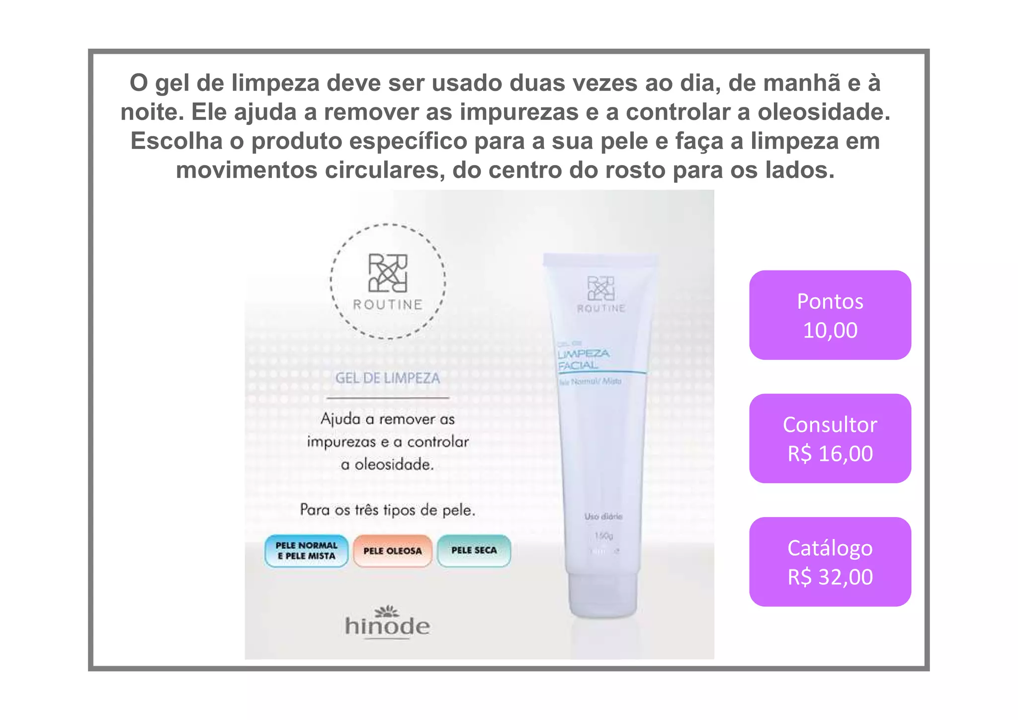 O gel de limpeza deve ser usado duas vezes ao dia, de manhã e à
noite. Ele ajuda a remover as impurezas e a controlar a oleosidade.
Escolha o produto específico para a sua pele e faça a limpeza em
movimentos circulares, do centro do rosto para os lados.
Pontos
10,00
Consultor
R$ 16,00
Catálogo
R$ 32,00
 