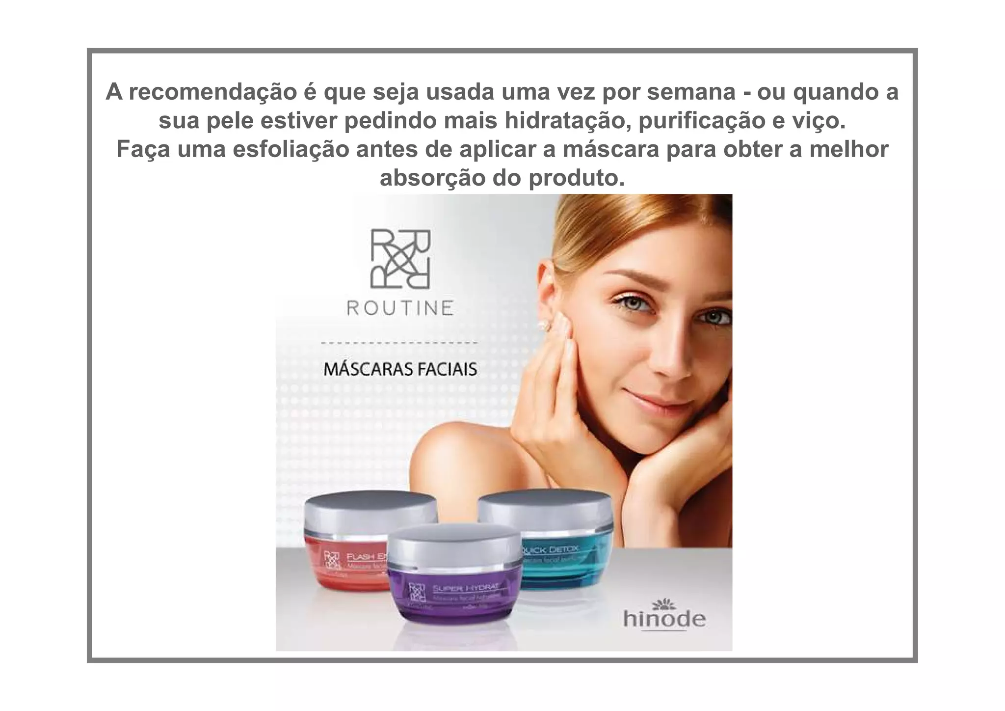 A recomendação é que seja usada uma vez por semana - ou quando a
sua pele estiver pedindo mais hidratação, purificação e viço.
Faça uma esfoliação antes de aplicar a máscara para obter a melhor
absorção do produto.
 