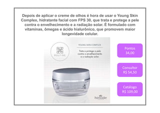 Depois de aplicar o creme de olhos é hora de usar o Young Skin
Complex, hidratante facial com FPS 30, que trata e protege a pele
contra o envelhecimento e a radiação solar. É formulado com
vitaminas, ômegas e ácido hialurônico, que promovem maior
longevidade celular.
Pontos
34,00
Consultor
R$ 54,50
Catálogo
R$ 109,00
 