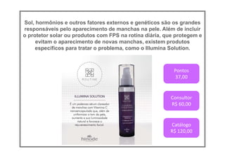Sol, hormônios e outros fatores externos e genéticos são os grandes
responsáveis pelo aparecimento de manchas na pele. Além de incluir
o protetor solar ou produtos com FPS na rotina diária, que protegem e
evitam o aparecimento de novas manchas, existem produtos
específicos para tratar o problema, como o Illumina Solution.
Pontos
37,00
Consultor
R$ 60,00
Catálogo
R$ 120,00
 