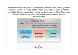 Adotar uma rotina de beleza é o segredo para uma pele bonita, jovem e
radiante. A linha Routine, detalha cada cuidado para obter o melhor
resultado dos seus produtos - sendo o primeiro passo identificar o seu
tipo de pele para escolher a linha certa para atender às suas
necessidades.
 