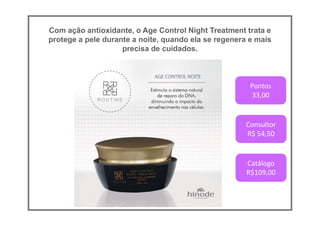 Com ação antioxidante, o Age Control Night Treatment trata e
protege a pele durante a noite, quando ela se regenera e mais
precisa de cuidados.
Pontos
33,00
Consultor
R$ 54,50
Catálogo
R$109,00
 