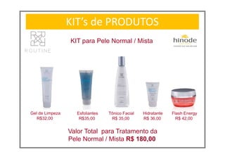 KIT’s de PRODUTOS
KIT para Pele Normal / Mista
Flash Energy
R$ 42,00
Valor Total para Tratamento da
Pele Normal / Mista R$ 180,00
Gel de Limpeza
R$32,00
Esfoliantes
R$35,00
Tônico Facial
R$ 35,00
Hidratante
R$ 36,00
 