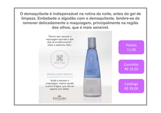O demaquilante é indispensável na rotina da noite, antes do gel de
limpeza. Embebede o algodão com o demaquilante, lembre-se de
remover delicadamente a maquiagem, principalmente na região
dos olhos, que é mais sensível.
Pontos
11,00
Consultor
R$ 19,50
Catálogo
R$ 39,00
 