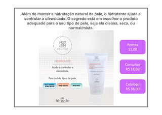 Além de manter a hidratação natural da pele, o hidratante ajuda a
controlar a oleosidade. O segredo está em escolher o produto
adequado para o seu tipo de pele, seja ela oleosa, seca, ou
normal/mista.
Pontos
11,00
Consultor
R$ 18,00
Catálogo
R$ 36,00
 