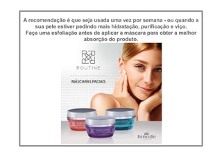 A recomendação é que seja usada uma vez por semana - ou quando a
sua pele estiver pedindo mais hidratação, purificação e viço.
Faça uma esfoliação antes de aplicar a máscara para obter a melhor
absorção do produto.
 