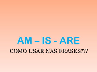 COMO USAR NAS FRASES???
AM – IS - ARE
 