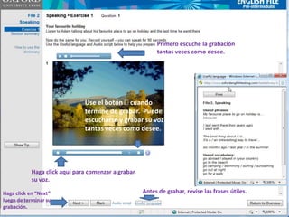 Primero escuche la grabación
                                                         tantas veces como desee.




                              Use el botón cuando
                              termine de grabar. Puede
                              escucharse y grabar su voz
                              tantas veces como desee.




           Haga click aquí para comenzar a grabar
           su voz.

Haga click en “Next”                                Antes de grabar, revise las frases útiles.
luego de terminar su
grabación.
 