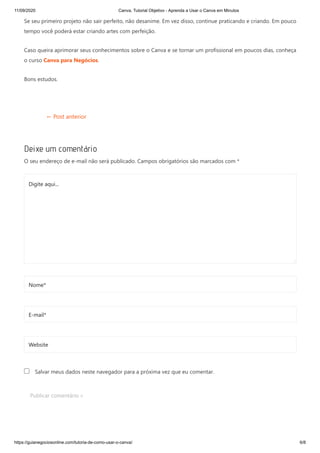 11/09/2020 Canva, Tutorial Objetivo - Aprenda a Usar o Canva em Minutos
https://guianegociosonline.com/tutoria-de-como-usar-o-canva/ 6/8
Se seu primeiro projeto não sair perfeito, não desanime. Em vez disso, continue praticando e criando. Em pouco
tempo você poderá estar criando artes com perfeição.
Caso queira aprimorar seus conhecimentos sobre o Canva e se tornar um profissional em poucos dias, conheça
o curso Canva para Negócios.
Bons estudos.
← Post anterior
Deixe um comentário
O seu endereço de e-mail não será publicado. Campos obrigatórios são marcados com *
Salvar meus dados neste navegador para a próxima vez que eu comentar.
Publicar comentário »
Digite aqui...
Nome*
E-mail*
Website
 