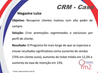 CRM - Case
    Magazine Luiza
Objetivo: Recuperar clientes inativos com alto poder de
compra.

Solução: Criar promoções segmentadas e exclusivas por
perfil de cliente.

Resultado: O Programa foi mais longe do que se esperava e
trouxe resultados significativos como aumento de vendas
(75% em cliente ouro), aumento do ticket médio em 12,3% e
aumento da taxa de retenção em 13%.

Fonte: www.omnion.com.br
 