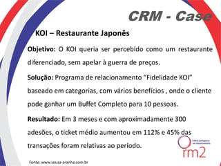 CRM - Case
   KOI – Restaurante Japonês
Objetivo: O KOI queria ser percebido como um restaurante
diferenciado, sem apelar à guerra de preços.

Solução: Programa de relacionamento “Fidelidade KOI”
baseado em categorias, com vários benefícios , onde o cliente
pode ganhar um Buffet Completo para 10 pessoas.

Resultado: Em 3 meses e com aproximadamente 300
adesões, o ticket médio aumentou em 112% e 45% das
transações foram relativas ao período.

Fonte: www.souza-aranha.com.br
 