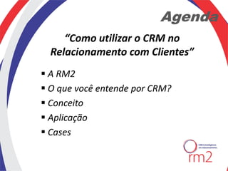Agenda
     “Como utilizar o CRM no
  Relacionamento com Clientes”
 A RM2
 O que você entende por CRM?
 Conceito
 Aplicação
 Cases
 