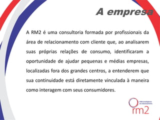 A empresa
A RM2 é uma consultoria formada por profissionais da
área de relacionamento com cliente que, ao analisarem
suas próprias relações de consumo, identificaram a
oportunidade de ajudar pequenas e médias empresas,
localizadas fora dos grandes centros, a entenderem que
sua continuidade está diretamente vinculada à maneira
como interagem com seus consumidores.
 