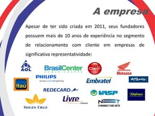 A empresa
Apesar de ter sido criada em 2011, seus fundadores
possuem mais de 10 anos de experiência no segmento
de relacionamento com cliente em empresas de
significativa representatividade:
 