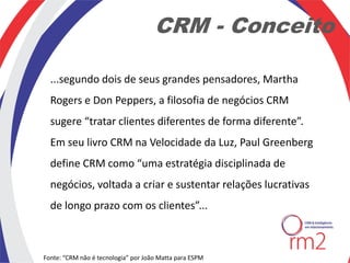 CRM - Conceito

  ...segundo dois de seus grandes pensadores, Martha
  Rogers e Don Peppers, a filosofia de negócios CRM
  sugere “tratar clientes diferentes de forma diferente”.
  Em seu livro CRM na Velocidade da Luz, Paul Greenberg
  define CRM como “uma estratégia disciplinada de
  negócios, voltada a criar e sustentar relações lucrativas
  de longo prazo com os clientes”...



Fonte: “CRM não é tecnologia” por João Matta para ESPM
 