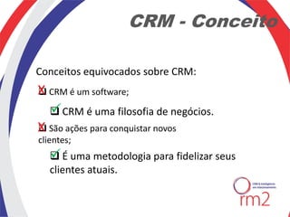 CRM - Conceito

Conceitos equivocados sobre CRM:
X CRM é um software;


  
   CRM é uma filosofia de negócios.
X São ações para conquistar novos

clientes;
   
    É uma metodologia para fidelizar seus
   clientes atuais.
 