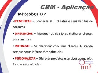 CRM - Aplicação
   Metodologia IDIP
• IDENTIFICAR   – Conhecer seus clientes e seus hábitos de
consumo

• DIFERENCIAR – Mensurar quais são os melhores clientes
para empresa

• INTERAGIR – Se relacionar com seus clientes, buscando
sempre novas informações sobre eles

• PERSONALIZAR – Oferecer produtos e serviços adequados
às suas necessidades
 