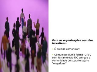 Para as organizações sem fins lucrativos : É preciso comunicar! Comunicar duma forma “2.0”, com ferramentas TIC em que a comunidade de suporte seja o “megafone”!  
