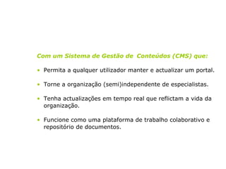 Com um Sistema de Gestão de  Conteúdos (CMS) que: Permita a qualquer utilizador manter e actualizar um portal. Torne a organização (semi)independente de especialistas. Tenha actualizações em tempo real que reflictam a vida da organização. Funcione como uma plataforma de trabalho colaborativo e repositório de documentos. 