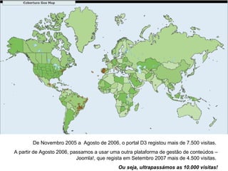 De Novembro 2005 a  Agosto de 2006, o portal D3 registou mais de 7.500 visitas.  A partir de Agosto 2006, passamos a usar uma outra plataforma de gestão de conteúdos – Joomla!, que regista em Setembro 2007 mais de 4.500 visitas.  Ou seja, ultrapassámos as 10.000 visitas! 