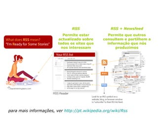RSS Permite estar actualizado sobre todos os sites que nos interessam RSS + Newsfeed Permite que outros consultem e partilhem a informação que nós produzimos para mais informações, ver  http ://pt.wikipedia.org/wiki/Rss 