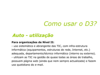 Como usar o D3? Auto - utilização Para organizações de Nível II: - uso sistemático e abrangente das TIC, com infra-estrutura informática (equipamentos, estruturas de rede, Internet, etc.) adequada, departamento/técnico informático (interno ou externo). - utilizam as TIC na gestão de quase todas as áreas de trabalho, possuem página web (ainda que nem sempre actualizada) e fazem uso quotidiano do e-mail. 