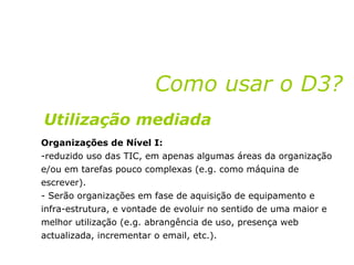 Organizações de Nível I: reduzido uso das TIC, em apenas algumas áreas da organização e/ou em tarefas pouco complexas (e.g. como máquina de escrever).  Serão organizações em fase de aquisição de equipamento e infra-estrutura, e vontade de evoluir no sentido de uma maior e melhor utilização (e.g. abrangência de uso, presença web actualizada, incrementar o email, etc.). Como usar o D3? Utilização mediada 