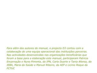Para além dos autores do manual, o projecto D3 contou com a colaboração de uma equipa operacional das instituições parceiras.  Nas actividades desenvolvidas nas organizações beneficiárias que foram a base para a elaboração este manual, participaram Patricia Encarnação e Nuno Pimenta, do IPN, Carla Duarte e Tania Afonso, do IEBA, Maria da Saúde e Manuel Ribeiro, da AEP e Licinio Roque da FCTUC 