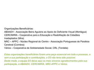 Organizações Beneficiárias: ABAADV - Associação Beira Aguieira ao Apoio do Deficiente Visual (Mortágua) CERCIMIRA - Cooperativa para a Educação e Reabilitação de Cidadãos Inadaptados (Mira) NRC – APPC - Núcleo Regional do Centro - Associação Portuguesas de Paralisia Cerebral (Coimbra) Vários – Cooperativa de Solidariedade Social, CRL (Tondela) Estas organizações beneficiárias foram uma peça essencial em todo o processo, e sem a sua participação e contribuições, o D3 não teria sido possível. Deste modo, a equipa D3 deixa aqui os mais sinceros agradecimentos pela sua participação, à ABAADV, CERCIMIRA, NRC-APPC e Vários. 