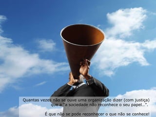 Quantas vezes não se ouve uma organização dizer (com justiça) que a “a sociedade não reconhece o seu papel…”.  É que não se pode reconhecer o que não se conhece! 