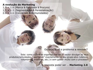 Ou seja, qual o problema a resolver?  Este: como podem as organizações do 3º sector divulgar os seus produtos/actividades, “acertando” exactamente no seu grupo-alvo (utentes, voluntários, doadores, etc.) e sem gastar muito com o processo? A resposta poder ser …  Marketing 2.0   A evolução do Marketing 1.0 = 1:n (Marca & Resposta à Procura) 1.5 = 1:1 (Segmentação & Personalização) 2.0 = n:n (Conversas & Comunidades) 