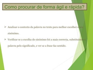 Como procurar de forma ágil e rápida?



 Analisar o contexto da palavra no texto para melhor escolher o seu

   sinónimo.

 Verificar se a escolha do sinónimo foi a mais correcta, substituindo a

   palavra pelo significado, e ver se a frase faz sentido.
 