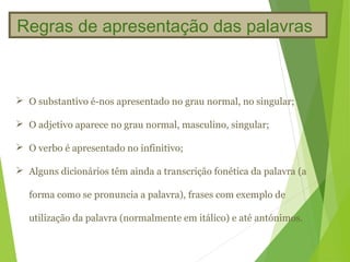 Regras de apresentação das palavras



 O substantivo é-nos apresentado no grau normal, no singular;

 O adjetivo aparece no grau normal, masculino, singular;

 O verbo é apresentado no infinitivo;

 Alguns dicionários têm ainda a transcrição fonética da palavra (a

   forma como se pronuncia a palavra), frases com exemplo de

   utilização da palavra (normalmente em itálico) e até antónimos.
 