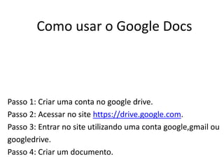 Como usar o Google Docs
Passo 1: Criar uma conta no google drive.
Passo 2: Acessar no site https://drive.google.com.
Passo 3: Entrar no site utilizando uma conta google,gmail ou
googledrive.
Passo 4: Criar um documento.
 