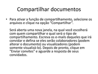 Compartilhar documentos
• Para ativar a função de compartilhamento, selecione os
arquivos e clique na opção “Compartilhar”.
Será aberta uma nova janela, na qual você escolherá
com quem compartilhar e qual será o tipo de
compartilhamento. Escreva os e-mails daqueles que irá
convidar e defina se eles serão colaboradores (podem
alterar o documento) ou visualizadores (podem
somente visualizá-lo). Depois de pronto, clique em
“Enviar convites” e aguarde a resposta de seus
convidados.
 