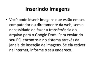 Inserindo Imagens
• Você pode inserir imagens que estão em seu
computador ou diretamente da web, sem a
necessidade de fazer a transferência do
arquivo para o Google Docs. Para enviar do
seu PC, encontre-a no sistema através da
janela de inserção de imagens. Se ela estiver
na internet, informe o seu endereço.
 